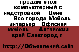 продам стол компьютерный с надстройкой. › Цена ­ 2 000 - Все города Мебель, интерьер » Офисная мебель   . Алтайский край,Славгород г.